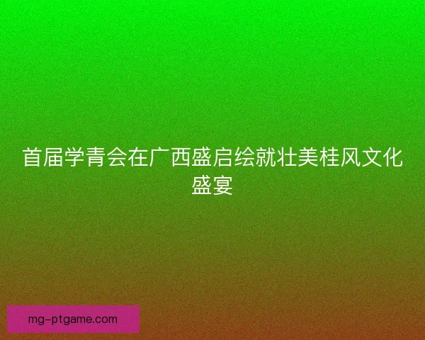 首届学青会在广西盛启绘就壮美桂风文化盛宴