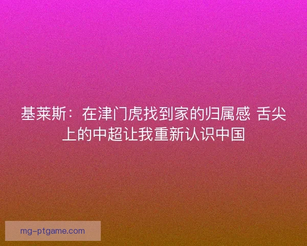基莱斯：在津门虎找到家的归属感 舌尖上的中超让我重新认识中国